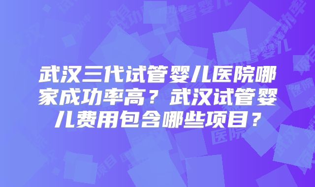 武汉三代试管婴儿医院哪家成功率高?武汉试管婴儿费用包含哪些项目?