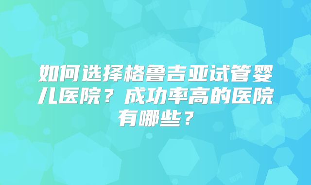 如何选择格鲁吉亚试管婴儿医院？成功率高的医院有哪些？
