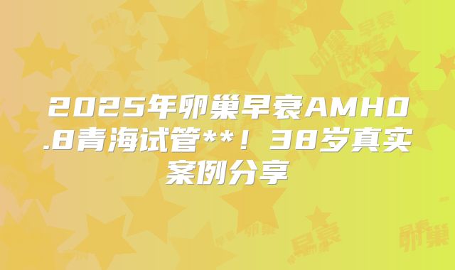 2025年卵巢早衰AMH0.8青海试管**！38岁真实案例分享