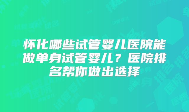 怀化哪些试管婴儿医院能做单身试管婴儿?医院排名帮你做出选择