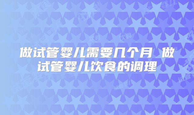 做试管婴儿需要几个月 做试管婴儿饮食的调理
