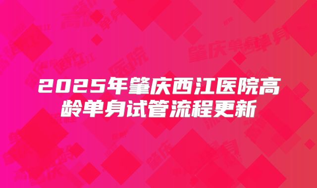 2025年肇庆西江医院高龄单身试管流程更新