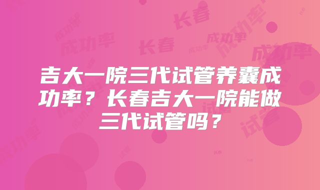 吉大一院三代试管养囊成功率?长春吉大一院能做三代试管吗?