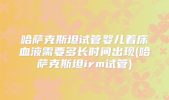 哈萨克斯坦试管婴儿着床血液需要多长时间出现(哈萨克斯坦irm试管)