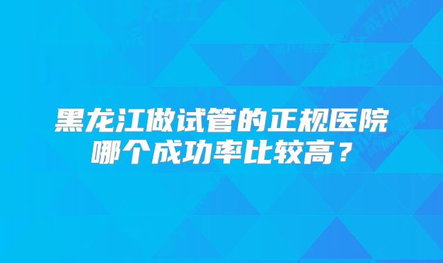 黑龙江做试管的正规医院哪个成功率比较高？