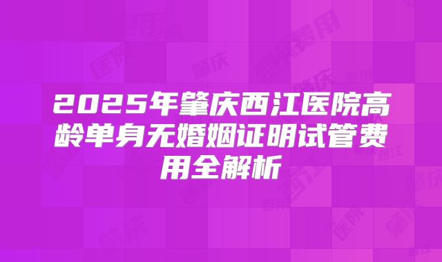 2025年肇庆西江医院高龄单身无婚姻证明试管费用全解析
