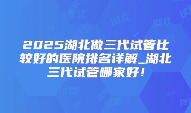 2025湖北做三代试管比较好的医院排名详解_湖北三代试管哪家好！