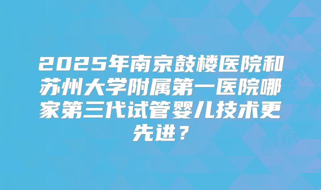 2025年南京鼓楼医院和苏州大学附属第一医院哪家第三代试管婴儿技术更先进？