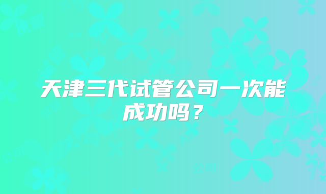 天津三代试管公司一次能成功吗？
