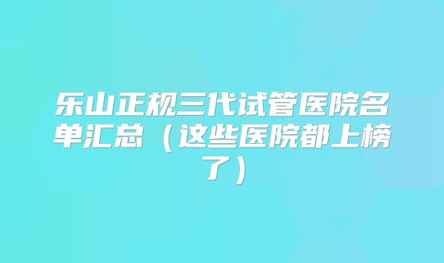 乐山正规三代试管医院名单汇总（这些医院都上榜了）