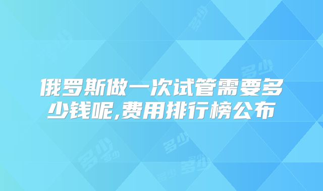 俄罗斯做一次试管需要多少钱呢,费用排行榜公布