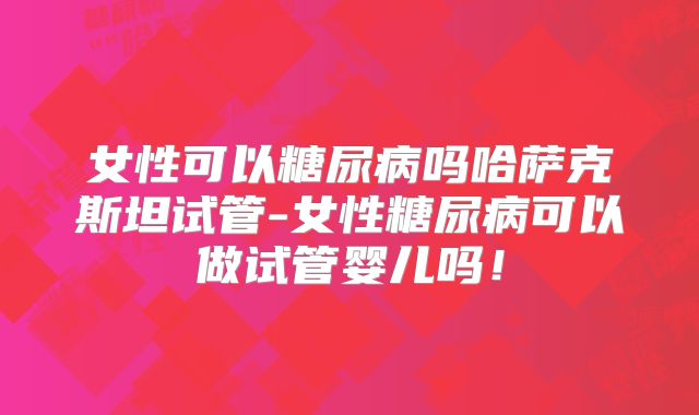 女性可以糖尿病吗哈萨克斯坦试管-女性糖尿病可以做试管婴儿吗!