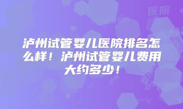 泸州试管婴儿医院排名怎么样！泸州试管婴儿费用大约多少！