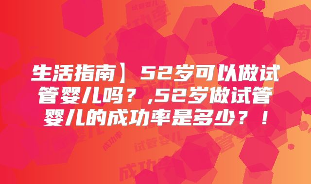 生活指南】52岁可以做试管婴儿吗？,52岁做试管婴儿的成功率是多少？！