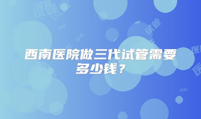 西南医院做三代试管需要多少钱?