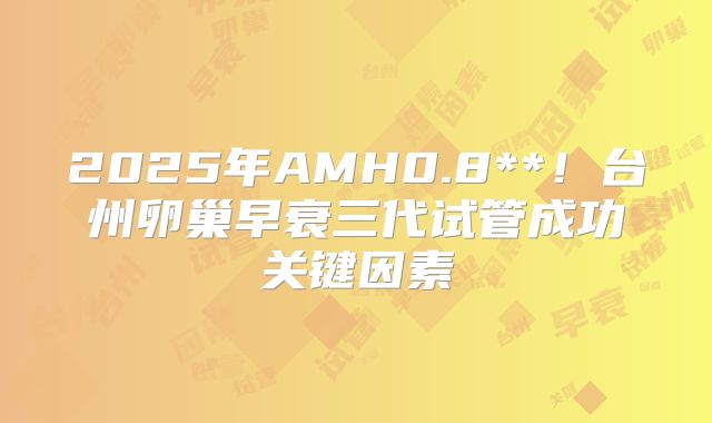2025年AMH0.8**！台州卵巢早衰三代试管成功关键因素
