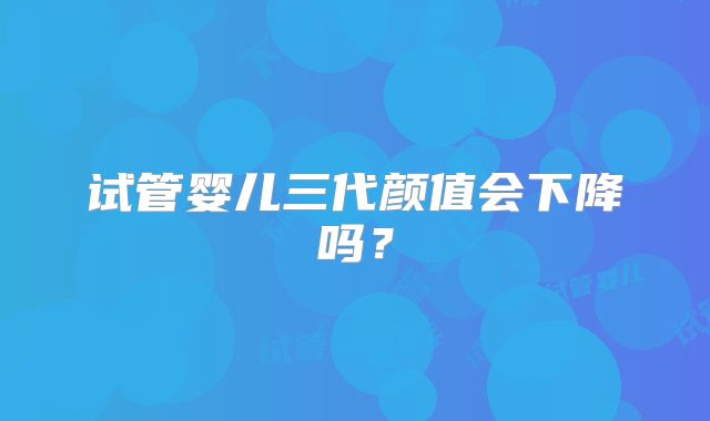 试管婴儿三代颜值会下降吗？