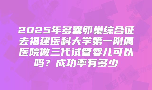 2025年多囊卵巢综合征去福建医科大学第一附属医院做三代试管婴儿可以吗?成功率有多少