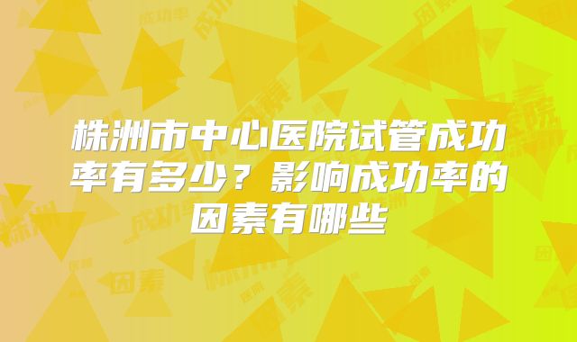 株洲市中心医院试管成功率有多少?影响成功率的因素有哪些