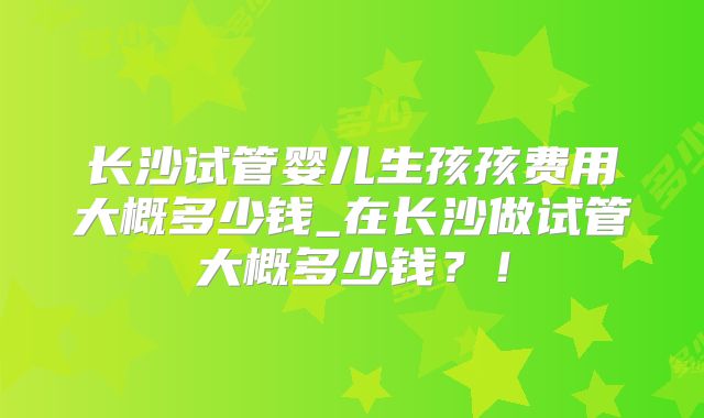 长沙试管婴儿生孩孩费用大概多少钱_在长沙做试管大概多少钱？！