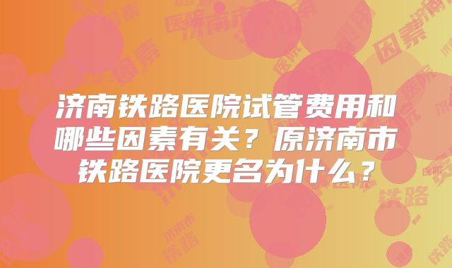 济南铁路医院试管费用和哪些因素有关？原济南市铁路医院更名为什么？