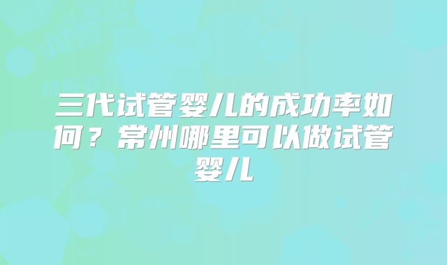 三代试管婴儿的成功率如何？常州哪里可以做试管婴儿