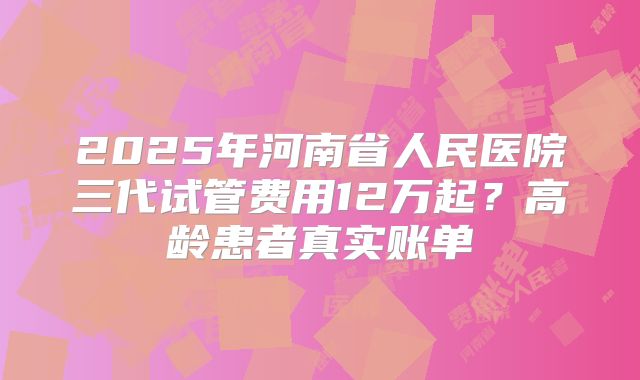 2025年河南省人民医院三代试管费用12万起？高龄患者真实账单