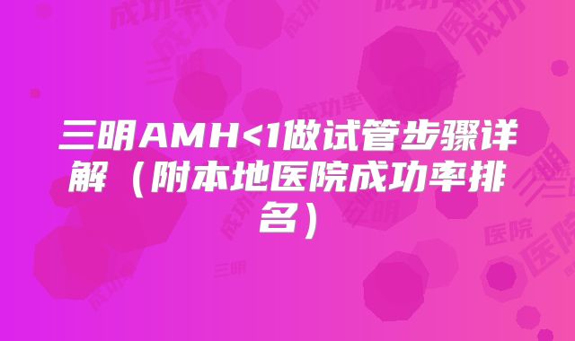三明AMH<1做试管步骤详解（附本地医院成功率排名）