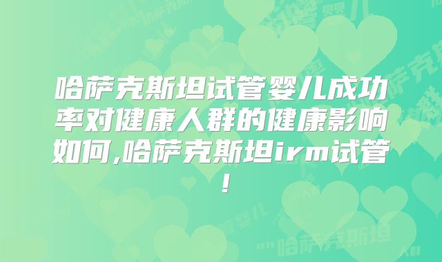 哈萨克斯坦试管婴儿成功率对健康人群的健康影响如何,哈萨克斯坦irm试管！