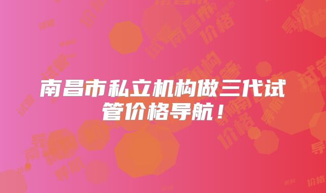 南昌市私立机构做三代试管价格导航!