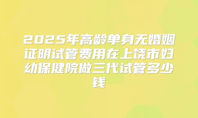 2025年高龄单身无婚姻证明试管费用在上饶市妇幼保健院做三代试管多少钱