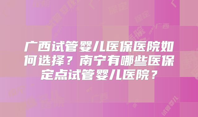 广西试管婴儿医保医院如何选择？南宁有哪些医保定点试管婴儿医院？