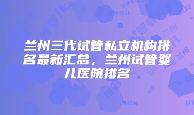 兰州三代试管私立机构排名最新汇总，兰州试管婴儿医院排名