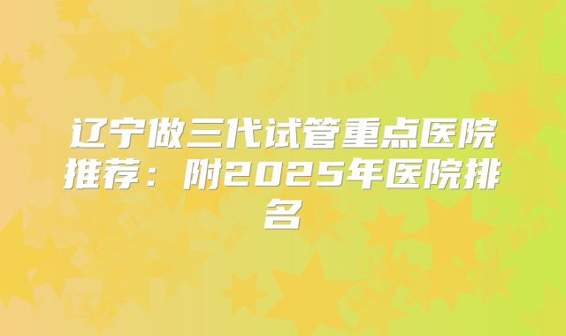 辽宁做三代试管重点医院推荐：附2025年医院排名