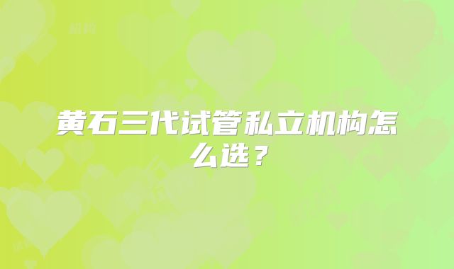 黄石三代试管私立机构怎么选？