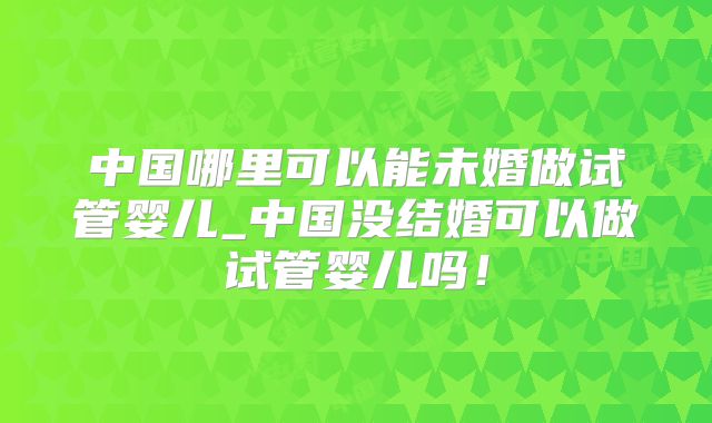 中国哪里可以能未婚做试管婴儿_中国没结婚可以做试管婴儿吗！