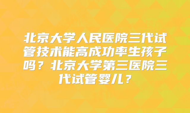 北京大学人民医院三代试管技术能高成功率生孩子吗？北京大学第三医院三代试管婴儿？