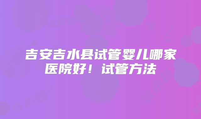 吉安吉水县试管婴儿哪家医院好！试管方法