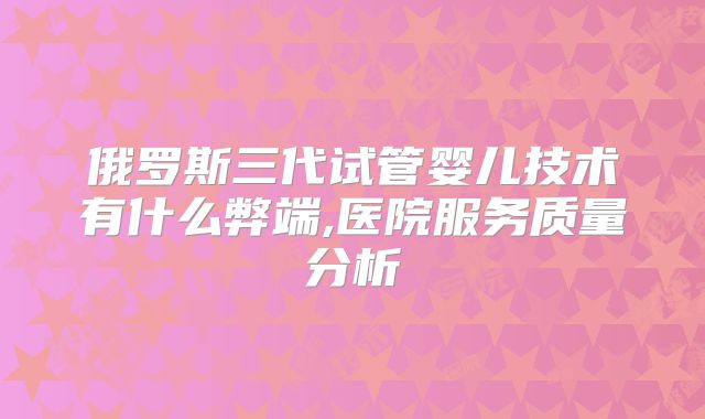俄罗斯三代试管婴儿技术有什么弊端,医院服务质量分析