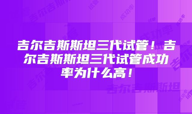 吉尔吉斯斯坦三代试管!吉尔吉斯斯坦三代试管成功率为什么高!