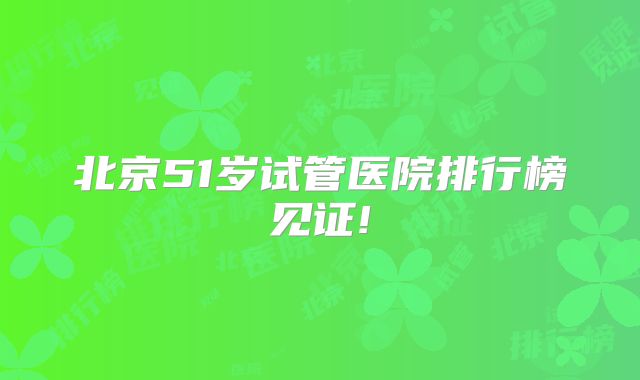 北京51岁试管医院排行榜见证!