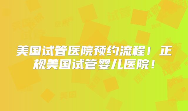 美国试管医院预约流程!正规美国试管婴儿医院!