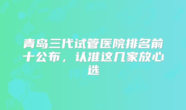 青岛三代试管医院排名前十公布，认准这几家放心选