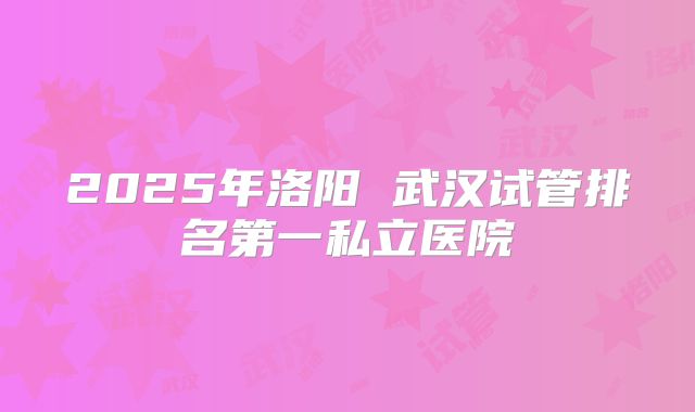 2025年洛阳 武汉试管排名第一私立医院