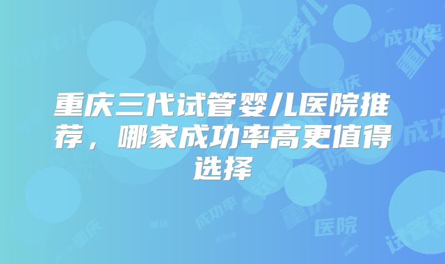 重庆三代试管婴儿医院推荐，哪家成功率高更值得选择