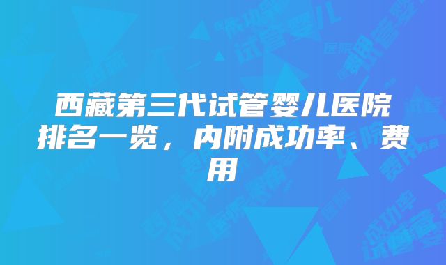 西藏第三代试管婴儿医院排名一览,内附成功率、费用
