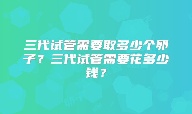 三代试管需要取多少个卵子?三代试管需要花多少钱?