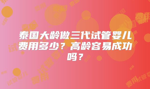 泰国大龄做三代试管婴儿费用多少？高龄容易成功吗？