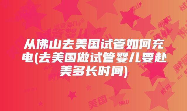 从佛山去美国试管如何充电(去美国做试管婴儿要赴美多长时间)