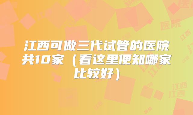 江西可做三代试管的医院共10家(看这里便知哪家比较好)